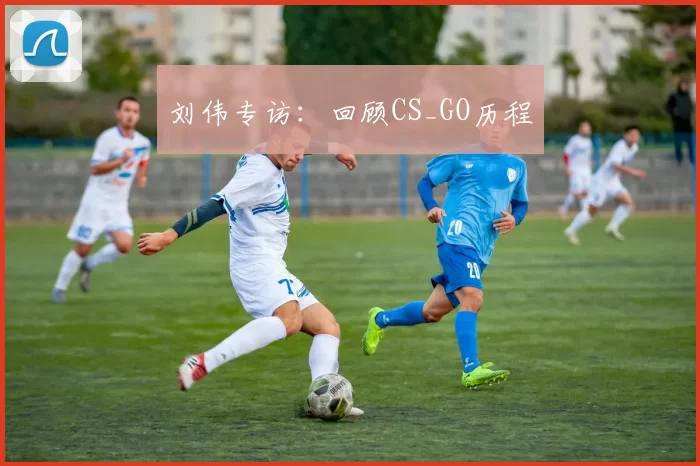 刘伟专访：回顾CS_GO历程