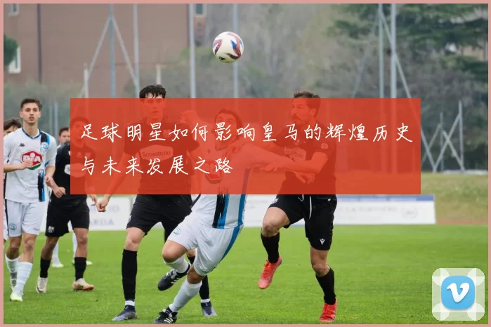 足球明星如何影响皇马的辉煌历史与未来发展之路