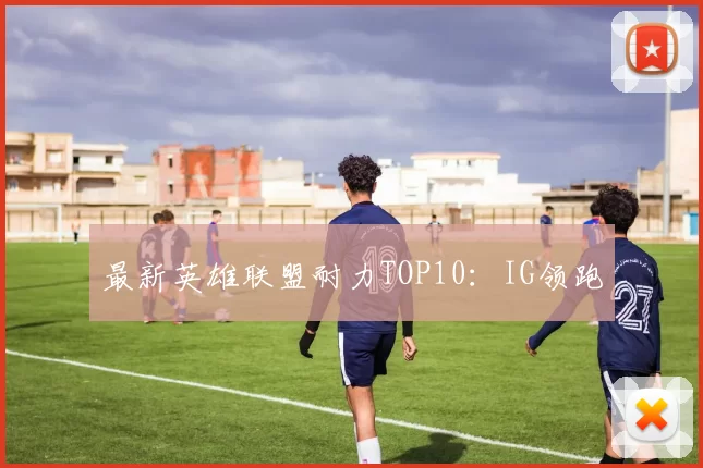 最新英雄联盟耐力TOP10：IG领跑