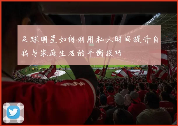 足球明星如何利用私人时间提升自我与家庭生活的平衡技巧