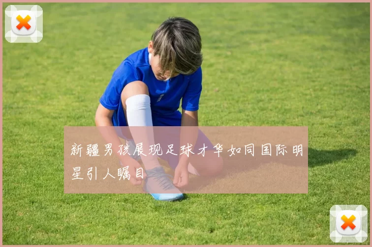 新疆男孩展现足球才华如同国际明星引人瞩目