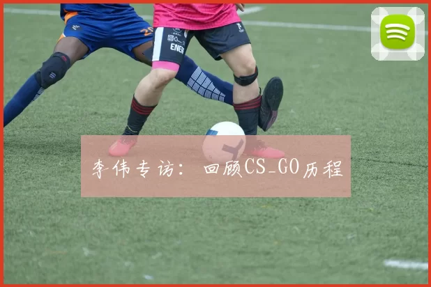 李伟专访：回顾CS_GO历程