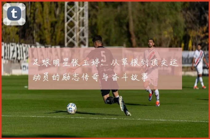 足球明星张玉婷：从草根到顶尖运动员的励志传奇与奋斗故事