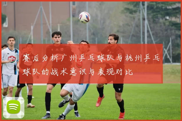 赛后分析广州乒乓球队与杭州乒乓球队的战术意识与表现对比