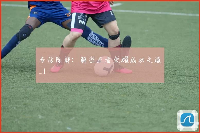 专访陈静：解密王者荣耀成功之道_1