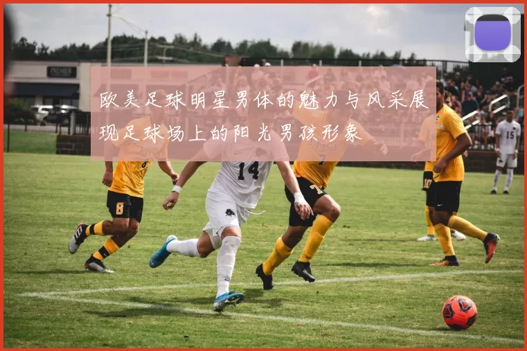 欧美足球明星男体的魅力与风采展现足球场上的阳光男孩形象